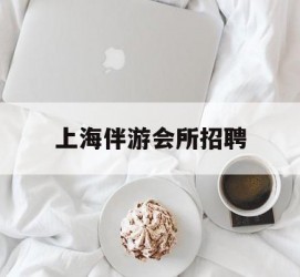 沙河上海伴游会所雇用(上海伴游雇用月入20)