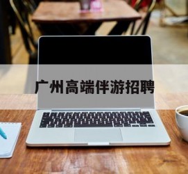 沙河广州高端伴游雇用(广州私家助理伴游雇用)