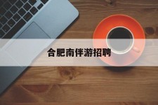 沙河合肥南伴游雇用(合肥导游雇用信息)